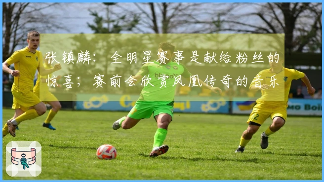 张镇麟：全明星赛事是献给粉丝的惊喜；赛前会欣赏凤凰传奇的音乐