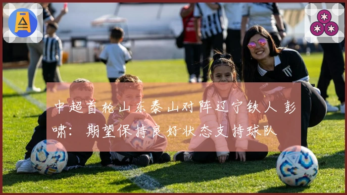 中超首轮山东泰山对阵辽宁铁人 彭啸：期望保持良好状态支持球队