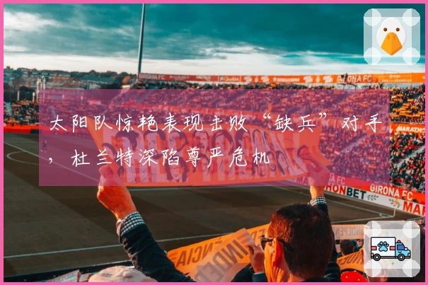 太阳队惊艳表现击败“缺兵”对手，杜兰特深陷尊严危机