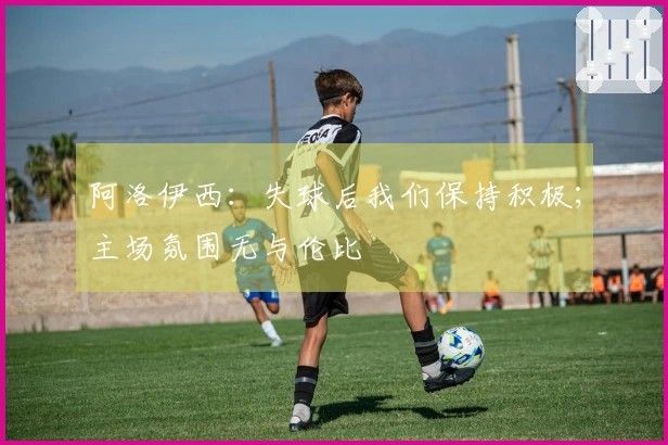 阿洛伊西：失球后我们保持积极；主场氛围无与伦比