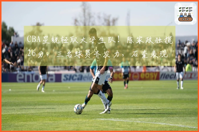 CBA星锐轻取大学生队！陈家政独揽26分，三名球员齐发力，石奎表现出色