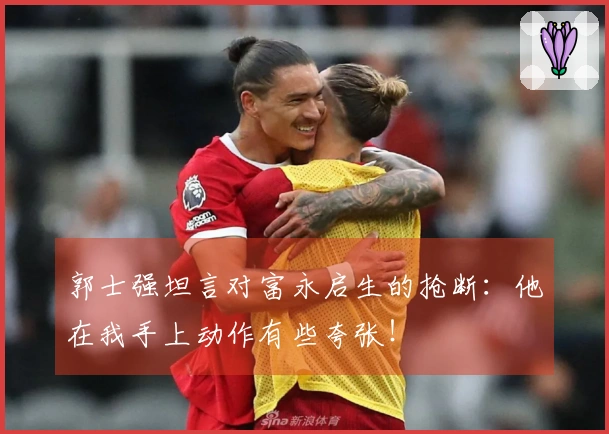 郭士强坦言对富永启生的抢断：他在我手上动作有些夸张！