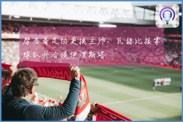 摩洛哥足协更换主帅，瓦赫比接掌球队并洽谈伊涅斯塔