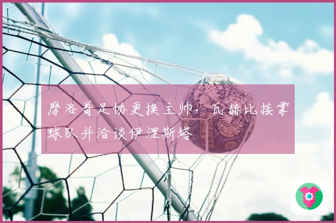 摩洛哥足协更换主帅，瓦赫比接掌球队并洽谈伊涅斯塔