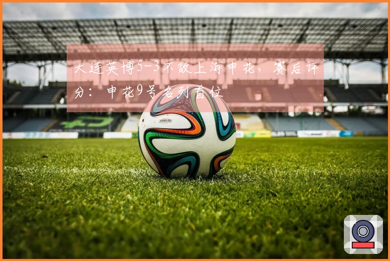 大连英博5-3不敌上海申花，赛后评分：申花9号名列首位