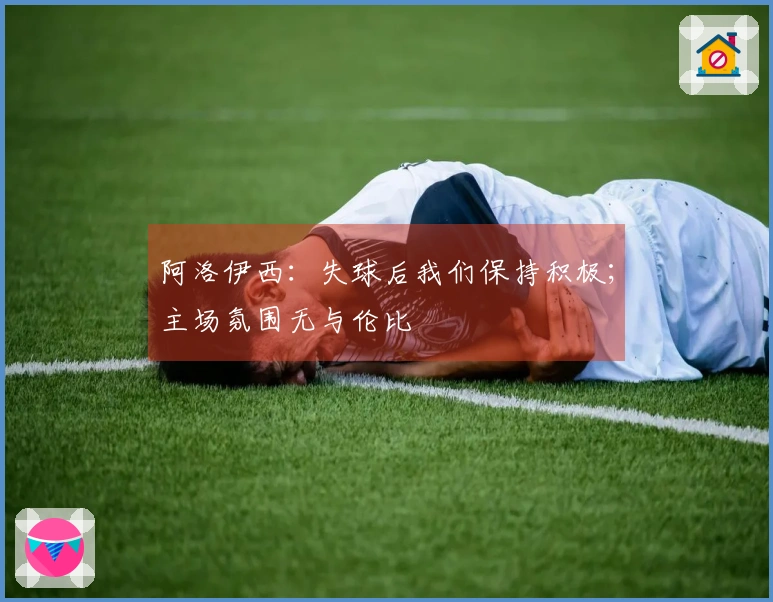 阿洛伊西：失球后我们保持积极；主场氛围无与伦比