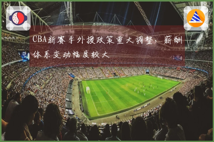 CBA新赛季外援政策重大调整，薪酬体系变动幅度较大