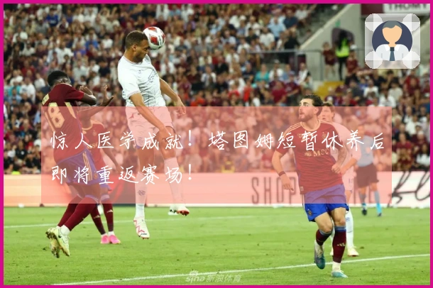 惊人医学成就！塔图姆短暂休养后即将重返赛场！