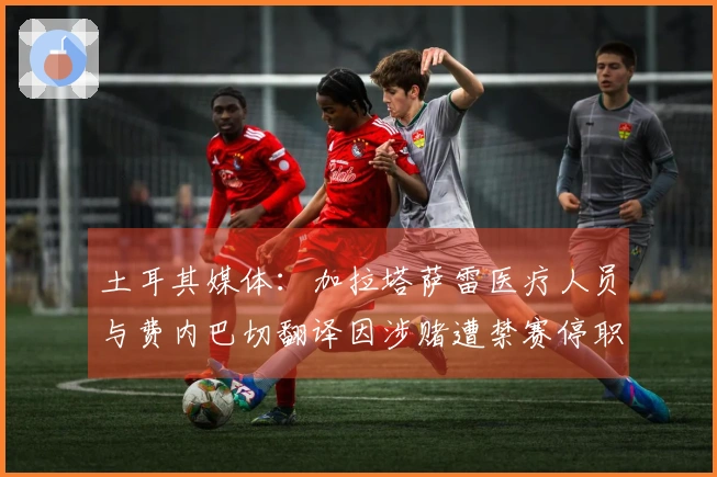 土耳其媒体：加拉塔萨雷医疗人员与费内巴切翻译因涉赌遭禁赛停职