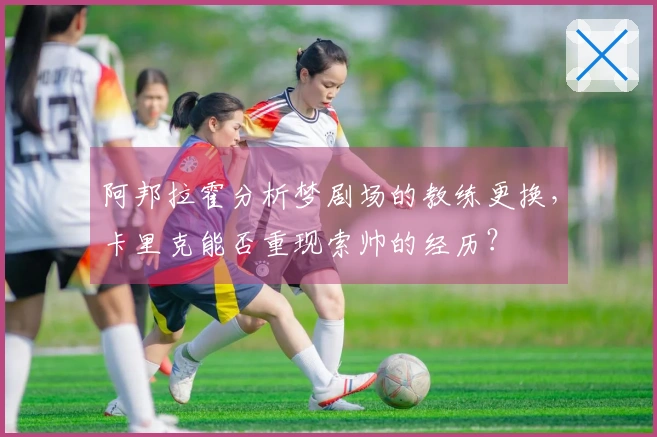 阿邦拉霍分析梦剧场的教练更换，卡里克能否重现索帅的经历？