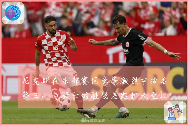 尼克斯在东部赛区竞争激烈中排名第三，与骑士的胜场差距扩大至1.5场！
