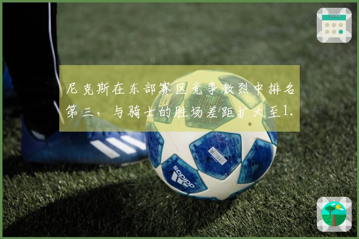 尼克斯在东部赛区竞争激烈中排名第三，与骑士的胜场差距扩大至1.5场！