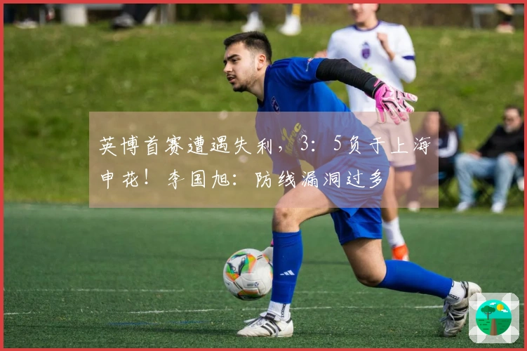 英博首赛遭遇失利，3：5负于上海申花！李国旭：防线漏洞过多