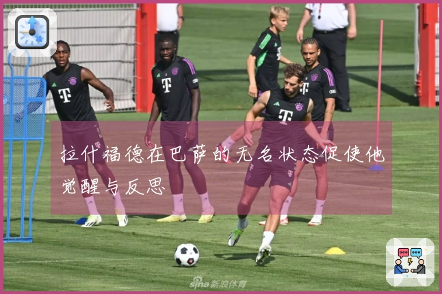 拉什福德在巴萨的无名状态促使他觉醒与反思