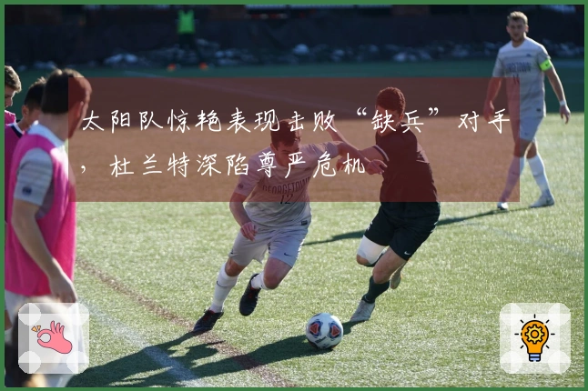 太阳队惊艳表现击败“缺兵”对手，杜兰特深陷尊严危机