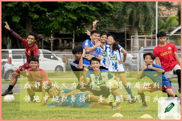 成都蓉城火力全开！夺得开局胜利领跑中超积分榜！姜至鹏再现旧疾