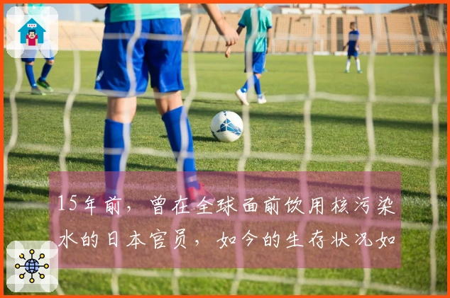 15年前，曾在全球面前饮用核污染水的日本官员，如今的生存状况如何？